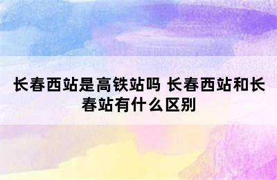 长春西站是高铁站吗 长春西站和长春站有什么区别